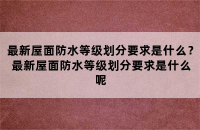 最新屋面防水等级划分要求是什么？ 最新屋面防水等级划分要求是什么呢